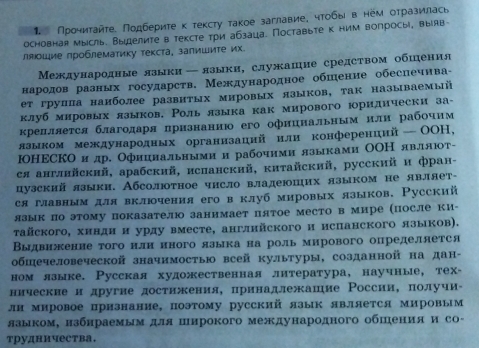 Прочиτайτе. Πодберите κ тексту такое заглавие, чтобы в нем отразилась
основная мысль. Выелите в тексте три абзаца. Поставьте к ним волросы, выояв-
ляοшие πроблематику текста, залишиτе их.
Международные лзыки←лзыки, служашне средством обшення
народов разных государств. Международное обπение обеснечнва-
ет групπа наиболее развитых мировых языков, так называемый
клуб мировых языков. Роль языка как мирового юориднчески за-
крелляется благодаря πризнанню его офнинальным нлн рабочим
языком международных организацнй или конференцнй —ОOΗ,
ΙОНΕСко и др. Офицнальнымии рабочими языками ОΟН являют-
ся англнйский, арабский, исланский, китайский, русский и фран-
цузский языки. Абсолюотное чнсло владеюших языком не являет-
ся главным для вклочения его в клуб мировых языков. Русский
язык по этому показателю занимает пятое место в мире (после ки-
tайского, хиндн и урду вместе, англнйского и испанского языков).
Выдвиженне того нлн нного языка на роль мирового определяется
общечеловеческой значимостью всей культуры, созданной на дан-
ном лзыке. Русская художественная лнтература, научные, тех◦
ническве и другне достижения, лринадлежашие России, πолучи-
лн мировое признание, поэтому русский язык является мировым
лзыком, нзбнраемым для широкого международного обшения и со-
трудничества.