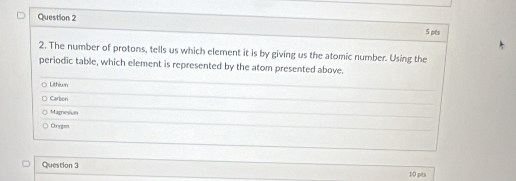 The number of protons, tells us which element it is by giving us the atomic number. Using the
periodic table, which element is represented by the atom presented above.
Lithium
Carbon
Magnesium
Oxygen
Question 3
10 pts