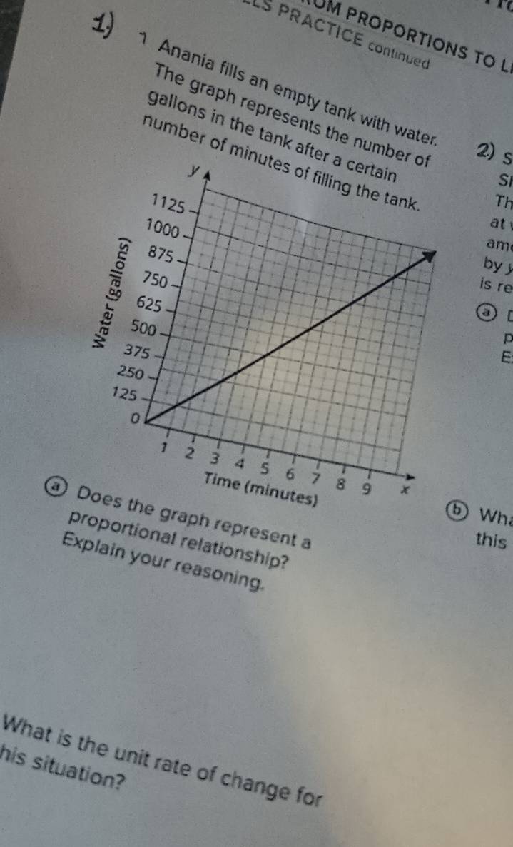 LS PRACTICE continued 
UM PROPORTIONS tO l 
1) Anania fills an empty tank with wate 
The graph represents the numbe 
gallons in the tank aft 
2) s 
number of mi 
Si 
Th 
at 
am 
by 
is re 
p 
E 
⑤ Wh 
aph represent a 
this 
proportional relationship? 
Explain your reasoning. 
What is the unit rate of change for 
his situation?