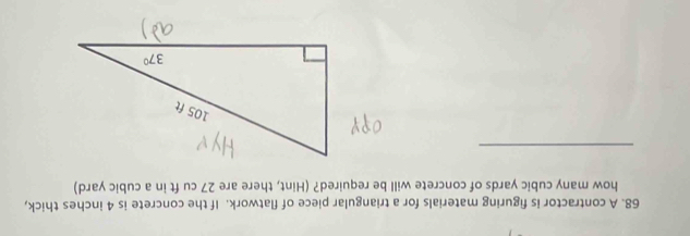 A contractor is figuring materials for a triangular piece of flatwork. If the concrete is 4 inches thick,
how many cubic yards of concrete will be required? (Hint, there are 27 cu ft in a cubic yard)
_