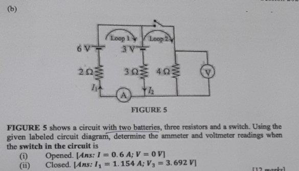 FIGURE 5 shows a circuit with two batteries, three resistors and a switch. Using the
given labeled circuit diagram, determine the ammeter and voltmeter readings when
the switch in the circuit is
(i) Opened. [Ans: I=0.6A;V=0V]
(ii) Closed. [Ans: I_1=1.154A;V_3=3.692V]
[12 marks]