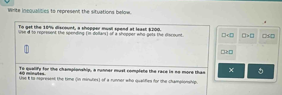 Write inequalities to represent the situations below. 
To get the 10% discount, a shopper must spend at least $200. 
Use d to represent the spending (in dollars) of a shopper who gets the discount.
□ □ >□ □ ≤ □
□ ≥ □
To qualify for the championship, a runner must complete the race in no more than ×
40 minutes. 
Use t to represent the time (in minutes) of a runner who qualifies for the championship.