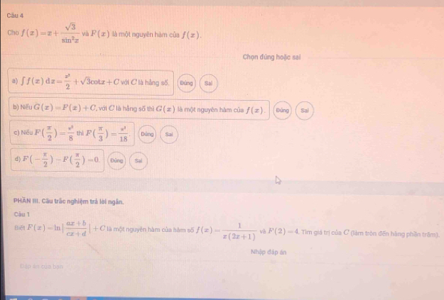 Cho f(x)=x+ sqrt(3)/sin^2x  và P(x) là một nguyên hàm của f(x). 
Chọn đúng hoặc sai
a) ∈t f(x)dx= x^3/2 +sqrt(3)cot x+C với C là hằng số, B áng Sal
b) Nếu G(x)=F(x)+C với C là hằng số thì G(x) là một nguyên hàm của f(x). Đũng Sai
c) Nếu F( π /2 )= π^2/8  thì F( π /3 )= π^2/18 . Dàng Sai
d) F(- π /2 )-F( π /2 )=0 Đúng Sai
PHAN III. Cầu trấc nghiệm trả lời ngân.
Câu 1
Biết F(x)-ln | (ax+b)/cx+d |+C là một nguyên hàm của hàm số f(x)= 1/x(2x+1)  và F(2)=4 Tim giả trị của C (làm tròn đến hàng phần trăm).
Nhập đáp án
Đ áp án của bạn