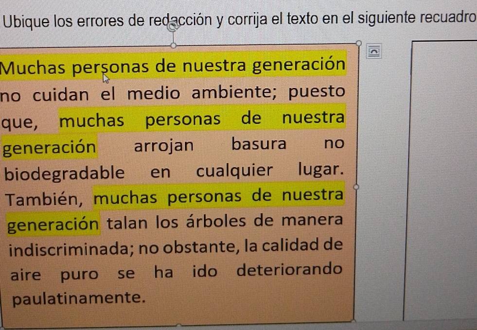 Ubique los errores de redacción y corrija el texto en el siguiente recuadro 
Muchas perçonas de nuestra generación 
no cuidan el medio ambiente; puesto 
que, muchas personas de nuestra 
generación arrojan basura ` no 
biodegradable en cualquier lugar. 
También, muchas personas de nuestra 
generación talan los árboles de manera 
indiscriminada; no obstante, la calidad de 
aire puro se ha ido deteriorando 
paulatinamente.