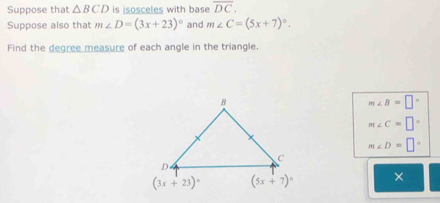 Suppose that △ BCD is isosceles with base overline DC.
Suppose also that m∠ D=(3x+23)^circ  and m∠ C=(5x+7)^circ .
Find the degree measure of each angle in the triangle.
m∠ B=□°
m∠ C=□°
m∠ D=□°
×