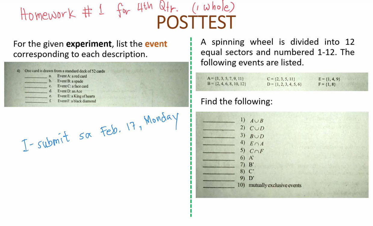 POSTTEST 
For the given experiment, list the event A spinning wheel is divided into 12
corresponding to each description. equal sectors and numbered 1-12. The 
following events are listed. 
4) One card is drawn from a standard deck of 52 cards 
_a. Event A: a red card
A= 1,3,5,7,9,11 C= 2,3,5,11 E= 1,4,9
_b. Event B: a spade B= 2,4,6,8,10,12 D= 1,2,3,4,5,6 F= 1,8
_c. Event C: a face card 
_d. Event D: an Ace 
_e. Event E: a King of hearts 
_f Event F: a black diamond Find the following: 
_1) A∪ B
_2) C∪ D
_3) B∪ D
_4) E∩ A
_5) C∩ F
_6) A'
_7) B'
_8) C'
_9) D'
_10) mutually exclusive events