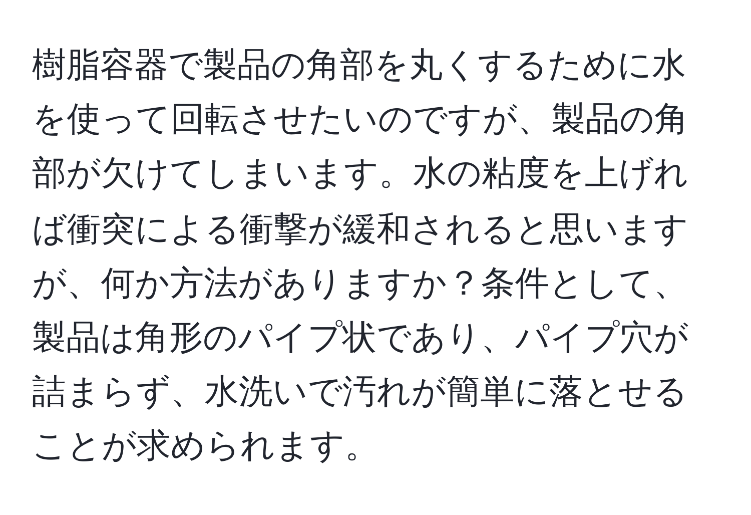 樹脂容器で製品の角部を丸くするために水を使って回転させたいのですが、製品の角部が欠けてしまいます。水の粘度を上げれば衝突による衝撃が緩和されると思いますが、何か方法がありますか？条件として、製品は角形のパイプ状であり、パイプ穴が詰まらず、水洗いで汚れが簡単に落とせることが求められます。