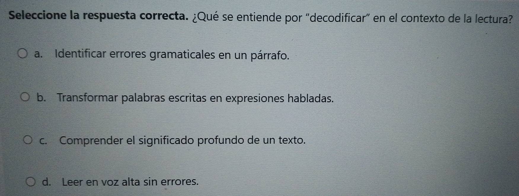 Seleccione la respuesta correcta. ¿Qué se entiende por "decodificar" en el contexto de la lectura?
a. Identificar errores gramaticales en un párrafo.
b. Transformar palabras escritas en expresiones habladas.
c. Comprender el significado profundo de un texto.
d. Leer en voz alta sin errores.