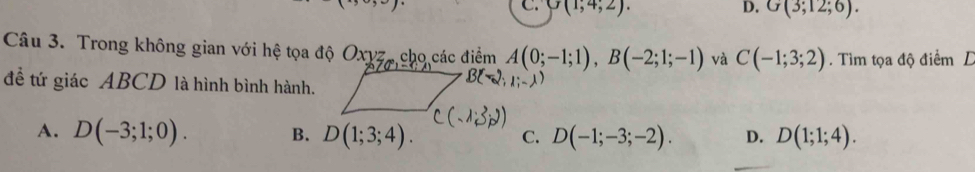 C. G(1;4;2). D. G(3;12;6). 
Câu 3. Trong không gian với hệ tọa độ Oxyz,cho các điểm A(0;-1;1), B(-2;1;-1) và C(-1;3;2). Tìm tọa độ điểm D
để tứ giác ABCD là hình bình hành.
A. D(-3;1;0). B. D(1;3;4). C. D(-1;-3;-2). D. D(1;1;4).