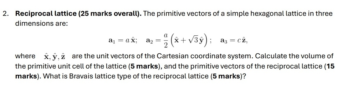 Reciprocal lattice (25 marks overall). The primitive vectors of a simple hexagonal lattice in three
dimensions are:
a_1=ahat x; a_2= a/2 (hat x+sqrt(3)hat y); a_3=chat z, 
where hat x, hat y, hat z are the unit vectors of the Cartesian coordinate system. Calculate the volume of
the primitive unit cell of the lattice (5 marks), and the primitive vectors of the reciprocal lattice (15
marks). What is Bravais lattice type of the reciprocal lattice (5 marks)?