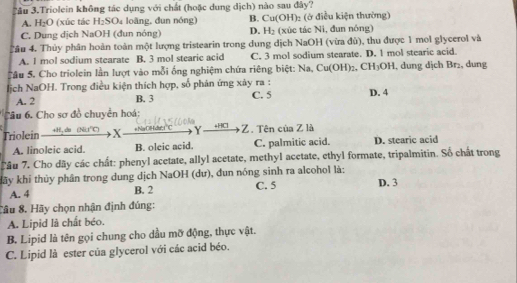 Tâu 3.Triolein không tác dụng với chất (hoặc dung dịch) nào sau đây?
A. H_2O (xúc tác H₂SO4 loãng, đun nóng) B. Cu(OH)_2 : ( điều kiện thường)
C. Dung dịch NaOH (đun nóng) D. H_2 (xúc tác Ni, đun nóng)
Tâu 4. Thủy phân hoàn toàn một lượng tristearin trong dung dịch NaOH (vừa đù), thu được 1 mol glycerol và
A. 1 mol sodium stearate B. 3 mol stearic acid C. 3 mol sodium stearate. D. 1 mol stearic acid.
C âu 5. Cho triolein lần lượt vào mỗi ống nghiệm chứa riêng biệt: Na, Cu(OH)_2, CH_3OH l, dung dịch Br₂, dung
Hịch NaOH. Trong điều kiện thích hợp, số phản ứng xảy ra : D. 4
A. 2 B. 3 C. 5
Câu 6. Cho sơ đồ chuyển hoá:
Triolein +H, do (Nit') X +NaOHdw'; 1° C Y Z. Tên của Z là
A. linoleic acid. B. oleic acid. C. palmitic acid. D. stearic acid
Câu 7. Cho dãy các chất: phenyl acetate, allyl acetate, methyl acetate, ethyl formate, tripalmitin. Số chất trong
kãy khi thủy phân trong dung dịch NaOH (dư), đun nóng sinh ra alcohol là: D. 3
A. 4 B. 2 C. 5
Câu 8. Hãy chọn nhận định đúng:
A. Lipid là chất béo.
B. Lipid là tên gọi chung cho dầu mỡ động, thực vật.
C. Lipid là ester của glycerol với các acid béo.