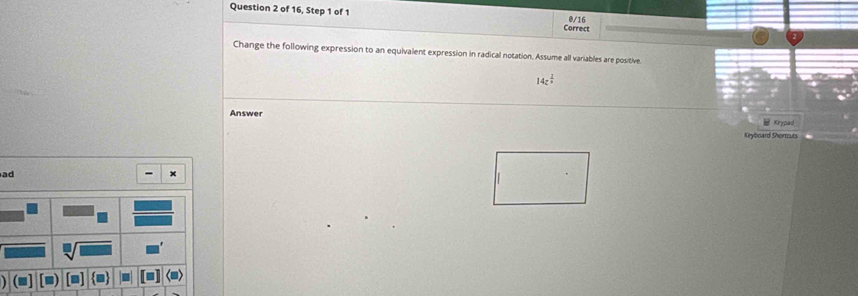 of 16, Step 1 of 1 Correct 
@/16 
Change the following expression to an equivalent expression in radical notation. Assume all variables are positive.
14z^(frac 2)4
Answer 
Kr 
Keyboard Shortcuts 
ad 
x