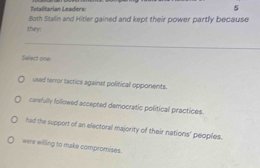 Totalitarian Leaders:
5
Both Stalin and Hitler gained and kept their power partly because
they:
Select one:
used terror tactics against political opponents.
carefully followed accepted democratic political practices.
had the support of an electoral majority of their nations’ peoples.
were willing to make compromises.