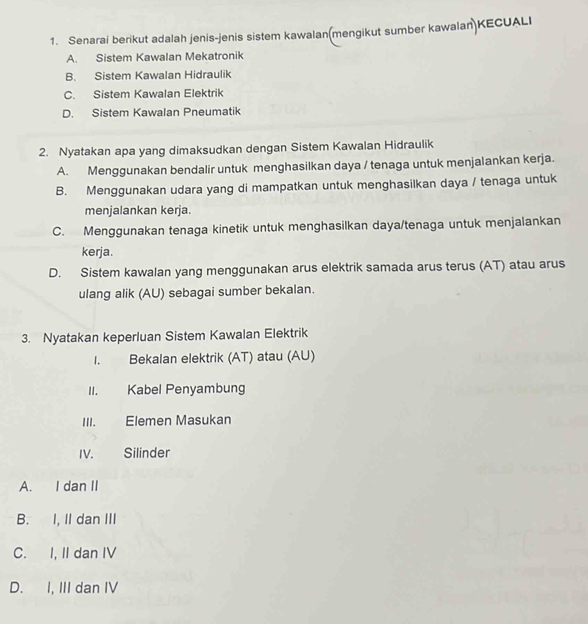 Senarai berikut adalah jenis-jenis sistem kawalan(mengikut sumber kawalan)KECUALI
A. Sistem Kawalan Mekatronik
B. Sistem Kawalan Hidraulik
C. Sistem Kawalan Elektrik
D. Sistem Kawalan Pneumatik
2. Nyatakan apa yang dimaksudkan dengan Sistem Kawalan Hidraulik
A. Menggunakan bendalir untuk menghasilkan daya / tenaga untuk menjalankan kerja.
B. Menggunakan udara yang di mampatkan untuk menghasilkan daya / tenaga untuk
menjalankan kerja.
C. Menggunakan tenaga kinetik untuk menghasilkan daya/tenaga untuk menjalankan
kerja.
D. Sistem kawalan yang menggunakan arus elektrik samada arus terus (AT) atau arus
ulang alik (AU) sebagai sumber bekalan.
3. Nyatakan keperluan Sistem Kawalan Elektrik
1. Bekalan elektrik (AT) atau (AU)
II. Kabel Penyambung
III. Elemen Masukan
IV. Silinder
A. I dan II
B. I, II dan III
C. I, II dan IV
D. I, III dan IV