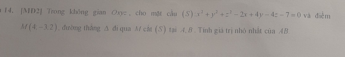 [MD2] Trong không gian Oxyz, cho mặt cầu (S):x^2+y^2+z^2-2x+4y-4z-7=0 và điểm
M(4:-3:2) , đường thắng △ đi qua M cắt (S) tại A, B . Tính giá trị nhỏ nhất của AB.