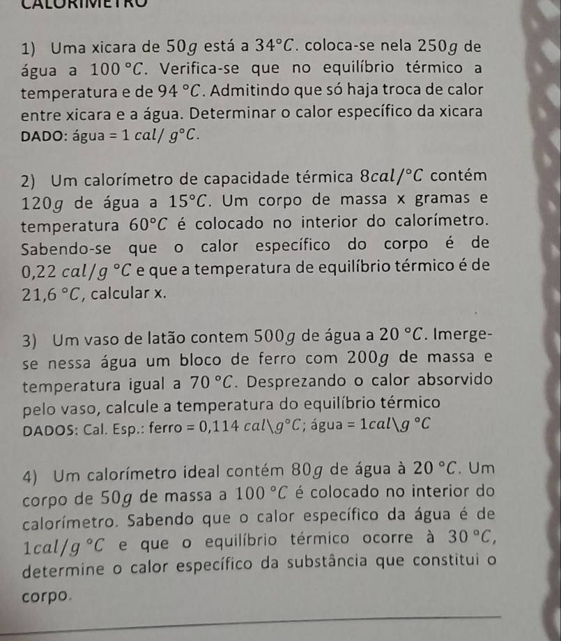 CALORIMETRO
1) Uma xicara de 50g está a 34°C. coloca-se nela 250g de
água a 100°C. Verifica-se que no equilíbrio térmico a
temperatura e de 94°C. Admitindo que só haja troca de calor
entre xicara e a água. Determinar o calor específico da xicara
DADO: água =1cal/g°C.
2) Um calorímetro de capacidade térmica 8cal/^circ C contém
120g de água a 15°C. Um corpo de massa x gramas e
temperatura 60°C é colocado no interior do calorímetro.
Sabendo-se que o calor específico do corpo é de
0,22cal/g°C e que a temperatura de equilíbrio térmico é de
21,6°C , calcular x.
3) Um vaso de latão contem 500g de água a 20°C. Imerge-
se nessa água um bloco de ferro com 200g de massa e
temperatura igual a 70°C. Desprezando o calor absorvido
pelo vaso, calcule a temperatura do equilíbrio térmico
DADOS: Cal. Esp.: ferro =0,114cal/g°C; água =1callg°C
4) Um calorímetro ideal contém 80g de água à 20°C. Um
corpo de 50g de massa a 100°C é colocado no interior do
calorímetro. Sabendo que o calor específico da água é de
1cal/g°C e que o equilíbrio térmico ocorre à 30°C,
determine o calor específico da substância que constitui o
corpo.