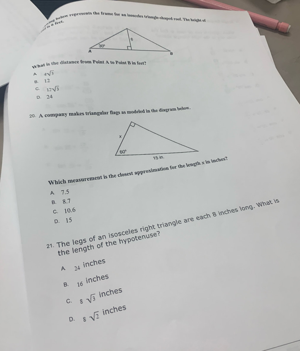 below represents the frame for an isosceles triangle-shaped roof. The height of
What is the distance from Point A to Point B in feet?
A 4sqrt(3)
B. 12
C. 12sqrt(3)
D. 24
20. A company makes triangular flags as modeled in the diagram below.
Which measurement is the closest approximation for the length x in inches?
A 7.5
B. 8.7
c. 10.6
D. 15
21. The legs of an isosceles right triangle are each 8 inches long. What is
the length of the hypotenuse?
A 24 inches
B. 16 inches
C. 8sqrt(3) inches
D. 8sqrt(2) inches