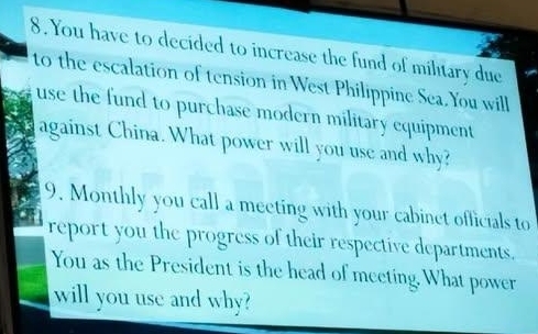 You have to decided to increase the fund of military due 
to the escalation of tension in West Philippine Sea.You will 
use the fund to purchase modern military equipment 
against China. What power will you use and why? 
9. Monthly you call a meeting with your cabinet officials to 
report you the progress of their respective departments. 
You as the President is the head of meeting. What power 
will you use and why?