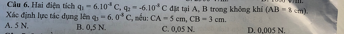 Hai điện tích q_1=6.10^(-8)C, q_2=-6.10^(-8)C đặt tại A, B trong không khí (AB=8cm). 
Xác định lực tác dụng lên q_3=6.0^(-8)C , nếu: CA=5cm, CB=3cm.
A. 5 N. B. 0,5 N. C. 0,05 N. D. 0,005 N.