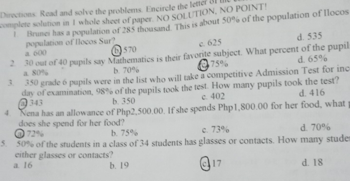 Directions: Read and solve the problems. Encircle the letter of 
complete solution in 1 whole sheet of paper. NO SOLUTION, NO POINT!
1 Brunei has a population of 285 thousand. This is about 50% of the population of Ilocos
population of Ilocos Sur?
a. 600 b) 570 c. 625 d. 535
2. 30 out of 40 pupils say Mathematics is their favorite subject. What percent of the pupil
75% d. 65%
a. 80% b. 70%
3. 350 grade 6 pupils were in the list who will take a competitive Admission Test for inc
day of examination, 98% of the pupils took the test. How many pupils took the test?
@ 343 b. 350 c. 402 d. 416
4. Nena has an allowance of Php2,500.00. If she spends Php1,800.00 for her food, what p
does she spend for her food?
@ 72% b. 75% c. 73% d. 70%
5. 50% of the students in a class of 34 students has glasses or contacts. How many stude
either glasses or contacts?
a. 16 b. 19 c17 d. 18