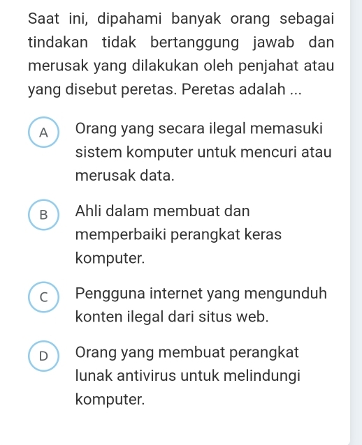 Saat ini, dipahami banyak orang sebagai
tindakan tidak bertanggung jawab dan
merusak yang dilakukan oleh penjahat atau
yang disebut peretas. Peretas adalah ...
A Orang yang secara ilegal memasuki
sistem komputer untuk mencuri atau
merusak data.
B Ahli dalam membuat dan
memperbaiki perangkat keras
komputer.
Pengguna internet yang mengunduh
konten ilegal dari situs web.
D Orang yang membuat perangkat
lunak antivirus untuk melindungi
komputer.