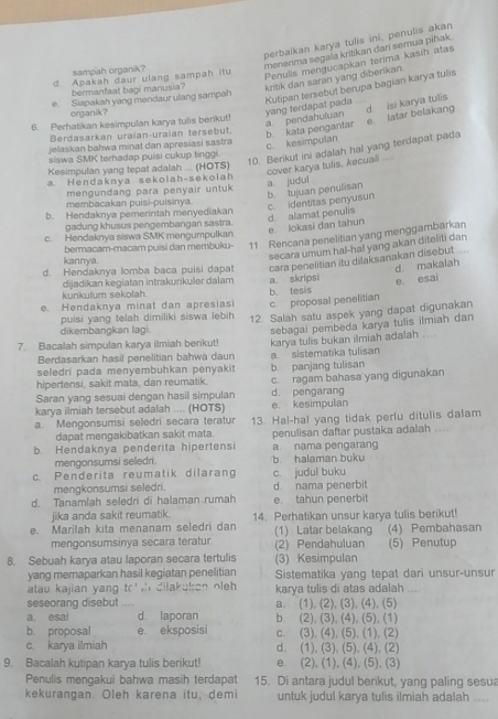 perbaíkan karya tulis ini, penulis akan
menerima segala kritikan darí semua pihak.
Penulis mengucapkan terima kasih atas
sampah organik?
d. Apakah daur ulang sampah itu
bermanfaat bagi manusia? kritik dan saran yang diberikan.
e Siapakah yang mendaur ulang sampah
organik ?
yang terdapat pada Kutipan tersebut berupa bagian karya tulis
a pendahuluan d. Isi karya tulis
6. Perhatikan kesimpulan karya tulis berikut!
c. kesimpulan b. kata pengantar e. latar belakang
Berdasarkan uraian-uraian tersebut.
jelaskan bahwa minat dan apresiasi sastra
siswa SMK terhadap puisi cukup tinggi
10. Berikut ini adalah hal yang terdapat pada
Kesimpulan yang tepat adalah .... (HOTS)
cover karya tulis, kecuali
a. Hendaknya sekolah-sekolah
a judul
mengundang para penyair untuk
b. tujuan penulisan c. identitas penyusun
membacakan puísi-puisinya
b. Hendaknya pemerintah menyediakan
d. alamat penulis
gadung khusus pengembangan sastra.
e. lokasi dan tahun
c. Hendaknya siswa SMK mengumpulkan
bermacam-macam puisi dan membuku- 11 Rencana penelitian yang menggambarkan
kannya.
secara umum hal-hal yang akan diteliti dan 
d. Hendaknya lomba baca puisi dapat cara penelitian itu dilaksanakan disebut .
d. makalah
dijadikan kegiatan intrakurikuler dalam a skripsi
e. esai
kunkulum sekolah
e. Hendaknya minat dan apresiasi b. tesis c. proposal penelitian
dikembangkan lagi. 12. Salah satu aspek yang dapat digunakan
puisi yang telah dimiliki siswa lebih
sebagai pembeda karya tulis ilmiah dan
7. Bacalah simpulan karya ilmiah berikut! karya tulis bukan ilmiah adalah ....
Berdasarkan hasil penelitian bahwa daun
seledri pada menyembuhkan penyakit a. sistematika tulisan
hipertensi, sakit mata, dan reumatik. b. panjang tulisan
Saran yang sesuai dengan hasil simpulan d. pengarang c. ragam bahasa yang digunakan
karya ilmiah tersebut adalah .... (HOTS) e. kesimpulan
a. Mengonsumsi seledri secara teratur 13. Hal-hal yang tidak perlu ditulis dalam
dapat mengakibatkan sakit mata.
b. Hendaknya penderita hipertensi penulisan daftar pustaka adalah
mengonsumsi seledri. a. nama pengarang b halaman buku
c. Penderita reumatik dilarang c. judul buku
mengkonsumsi seledri.
d. Tanamlah seledri di halaman rumah d nama penerbit e. tahun penerbit
jika anda sakit reumatik.
e. Marilah kita menanam seledri dan 14. Perhatikan unsur karya tulis berikut! (4) Pembahasan
mengonsumsinya secara teratur (2) Pendahuluan (1) Latar belakang (5) Penutup
8. Sebuah karya atau laporan secara tertulis (3) Kesimpulan
yang memaparkan hasil kegiatan penelitian Sistematika yang tepat dari unsur-unsur
atau kajian yang to   dilakuken oleh . karya tulis di atas adalah
seseorang disebut a. (1), (2), (3), (4), (5)
a. esai d. laporan b (2), (3), (4), (5). (1)
b. proposal e. eksposis c. (3), (4), (5), (1). (2)
c. karya ilmiah d. (1), (3), (5), (4), (2)
9. Bacalah kutipan karya tulis berikut! e. (2), (1), (4), (5), (3)
Penulis mengakui bahwa masih terdapat 15. Di antara judul berikut, yang paling sesu
kekurangan. Oleh karena itu, demi untuk judul karya tulis ilmiah adalah ....