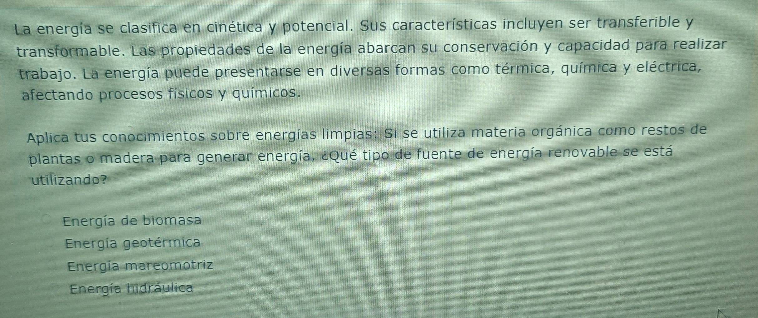 La energía se clasifica en cinética y potencial. Sus características incluyen ser transferible y
transformable. Las propiedades de la energía abarcan su conservación y capacidad para realizar
trabajo. La energía puede presentarse en diversas formas como térmica, química y eléctrica,
afectando procesos físicos y químicos.
Aplica tus conocimientos sobre energías limpias: Si se utiliza materia orgánica como restos de
plantas o madera para generar energía, ¿Qué tipo de fuente de energía renovable se está
utilizando?
Energía de biomasa
Energía geotérmica
Energía mareomotriz
Energía hidráulica