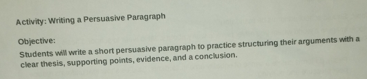 Activity: Writing a Persuasive Paragraph 
Objective: 
Students will write a short persuasive paragraph to practice structuring their arguments with a 
clear thesis, supporting points, evidence, and a conclusion.