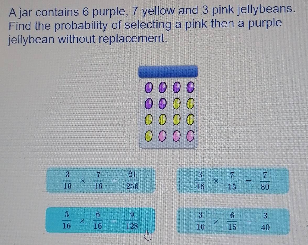 A jar contains 6 purple, 7 yellow and 3 pink jellybeans.
Find the probability of selecting a pink then a purple
jellybean without replacement.
 3/16 *  7/16 = 21/256 
 3/16 *  7/15 = 7/80 
 3/16 *  6/16 = 9/128 
 3/16 *  6/15 = 3/40 