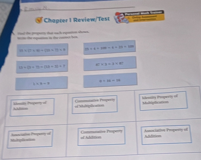 Chapter I Review/Test Cníliza Aa
Std the pooperty that each equaton shous
ttte the equation in the comrect box.
13* (7* 8)=(13* 7)* 9 23+4+108=4+23+108
13=(2+7)=(13+3)+7
87* 3=3* 87
0+16=16
1* 3=9
Lienly Progany of Comuntive Proparty hienthy Pooperty of
A Adtisom of Misicplicasen Mindiplicanion
Associative Propery of Commaation Pongarty Associative Pruperty of
Mairpiicaion of Addition Addition