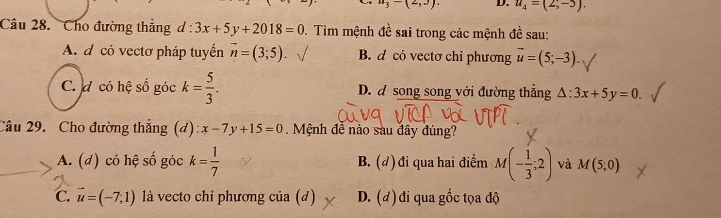 u_3-(2,3). 
D. u_4=(2;-5). 
Câu 28. Cho đường thắng d:3x+5y+2018=0 1. Tìm mệnh đề sai trong các mệnh đề sau:
A. d có vectơ pháp tuyển vector n=(3;5). B. d có vectơ chỉ phương vector u=(5;-3).
C. đ có hệ số góc k= 5/3 . D. đ song song với đường thắng △ :3x+5y=0. 
Câu 29. Cho đường thắng (d): x-7y+15=0. Mệnh để nào sàu đây đúng?
A. (d) có hệ số góc k= 1/7  B. (d)đi qua hai điểm M(- 1/3 ;2) và M(5;0)
C. vector u=(-7,1) là vecto chỉ phương của (d) D. (d) đi qua gốc tọa độ