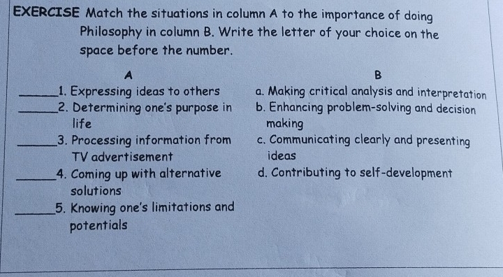 EXERCISE Match the situations in column A to the importance of doing
Philosophy in column B. Write the letter of your choice on the
space before the number.
A
B
_1. Expressing ideas to others a. Making critical analysis and interpretation
_2. Determining one's purpose in b. Enhancing problem-solving and decision
life making
_3. Processing information from c. Communicating clearly and presenting
TV advertisement ideas
_4. Coming up with alternative d. Contributing to self-development
solutions
_5. Knowing one's limitations and
potentials