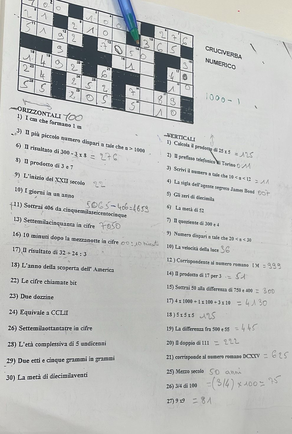 UCIVERBA 
MERICO 
1) Calcola il prodotto di 
TICALI 
olo numero dispari n tale che n>1000 2) Il prefísso telefonico di Torino
25* 5
6) Il risultato di 300-3* 8 3) Scrivi il numero n tale che 
8) I prodotto di 3 e 7 4) La sigla dell'agente segreto James Bond
10
9) L'inizio del XXII secolo 5) Gli zeri di diecimila 
10) I giorni in un anno 6) La metà di 52
11) Sottrai 406 da cinquemilaseicentocinque 7) Il quoziente di 300 e 4
13) Settemilacinquanta in cifre 9) Numero dispari n tale che 20
16) 10 minuti dopo la mezzanotte in cifre 10) La velocità della luce 
17) I risultato di 32/ 24:3 12 ) Corrispondente al numero romano 
18) L'anno della scoperta dell' America 14) I prodotto di 17 per 3
22) Le cifre chiamate bit 15) Sottrai 50 alla differenza di 750e400
23) Due dozzine 17) 4* 1000+1* 100+3* 10
24) Equivale a CCLlI 5* 5* 5
18 ) 
26) Settemilaottantatre in cifre 19) La differenza fra 500e55
28) L'età complessiva di 5 undicenni 20) I doppio di 111
29) Due etti e cinque grammi in grammi 21) corrisponde al numero romano DCXXV 
30) La metà di diecimilaventi 25) Mezzo secolo 
26) 3/4di100
27)9 r°