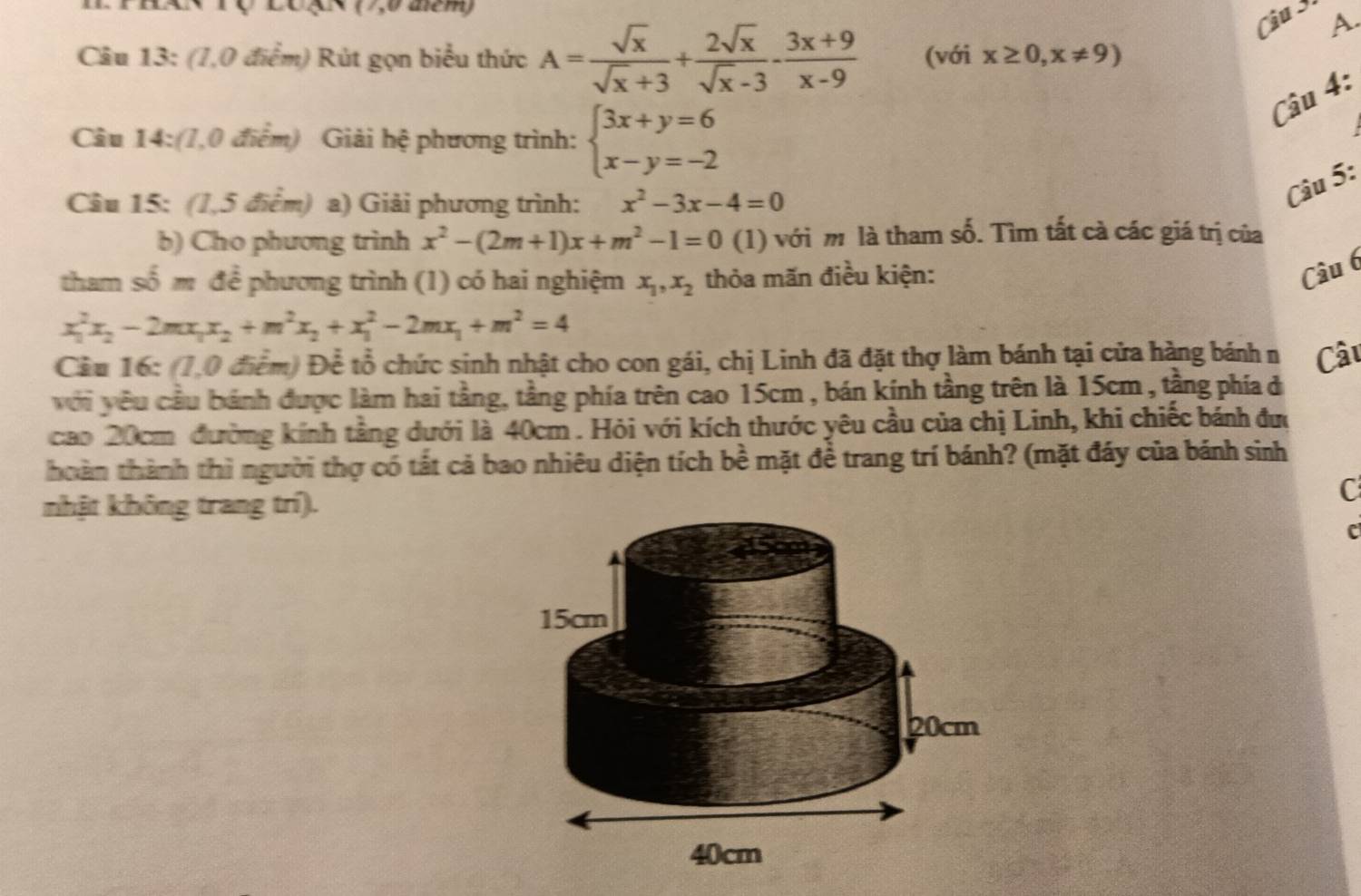 Lo g× (7,0 aém)
Câu 3 A.
Câu 13: (1,0 điểm) Rút gọn biểu thức A= sqrt(x)/sqrt(x)+3 + 2sqrt(x)/sqrt(x)-3 - (3x+9)/x-9  (với x≥ 0,x!= 9)
Câu 4:
Câu 14:(1,0 điểm) Giải hệ phương trình: beginarrayl 3x+y=6 x-y=-2endarray.
Câu 15: (1,5 điểm) a) Giải phương trình: x^2-3x-4=0
Câu 5:
b) Cho phương trình x^2-(2m+1)x+m^2-1=0( 1 ) với m là tham số. Tìm tất cà các giá trị của
tham số m để phương trình (1) có hai nghiệm x_1,x_2 thỏa mãn điều kiện:
Câu 6
x_1^(2x_2)-2mx_1x_2+m^2x_2+x_1^(2-2mx_1)+m^2=4
Cầu 16: (1,0 điểm) Để tổ chức sinh nhật cho con gái, chị Linh đã đặt thợ làm bánh tại cửa hàng bánh n Câu
với yêu cầu bánh được làm hai tầng, tầng phía trên cao 15cm , bán kính tầng trên là 15cm , tầng phía đ
cao 20cm đường kính tằng dưới là 40cm . Hỏi với kích thước yêu cầu của chị Linh, khi chiếc bánh đưc
thoàn thành thì người thợ có tất cả bao nhiêu diện tích hhat o mặt đề trang trí bánh? (mặt đáy của bánh sinh
nhật không trang trí).
C
c