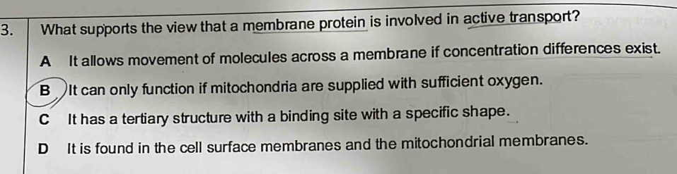 What supports the view that a membrane protein is involved in active transport?
A It allows movement of molecules across a membrane if concentration differences exist.
B It can only function if mitochondria are supplied with sufficient oxygen.
C It has a tertiary structure with a binding site with a specific shape.
D It is found in the cell surface membranes and the mitochondrial membranes.