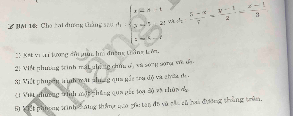 Cho hai đường thẳng sau d_1:beginarrayl x=8+t y=5+2t z=8-tendarray. và d_2: (3-x)/7 = (y-1)/2 = (z-1)/3 . 
1) Xét vị trí tương dối giữa hai dường thẳng trên. 
2) Viết phương trình mặt phẳng chứa d_1 và song song với d_2. 
3) Viết phương trình mặt phẳng qua gốc toạ độ và chứa d_1. 
4) Viết phương trình mặt phẳng qua gốc toạ độ và chứa d_2. 
5) Viết phương trình đường thẳng qua gốc toạ độ và cất cả hai đường thẳng trên.