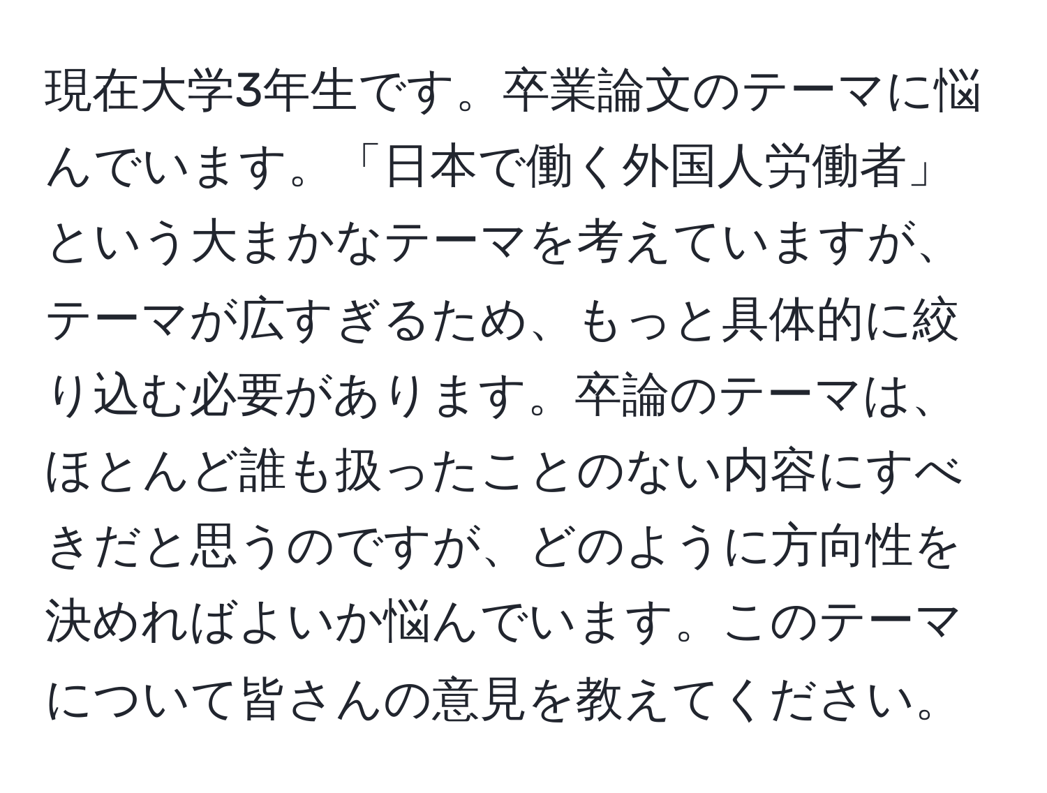 現在大学3年生です。卒業論文のテーマに悩んでいます。「日本で働く外国人労働者」という大まかなテーマを考えていますが、テーマが広すぎるため、もっと具体的に絞り込む必要があります。卒論のテーマは、ほとんど誰も扱ったことのない内容にすべきだと思うのですが、どのように方向性を決めればよいか悩んでいます。このテーマについて皆さんの意見を教えてください。