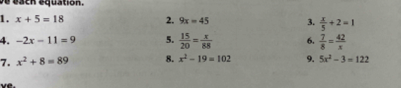 ve each equation. 
1. x+5=18 2. 9x=45 3.  x/5 +2=1
4. -2x-11=9 5.  15/20 = x/88  6.  7/8 = 42/x 
7. x^2+8=89 8. x^2-19=102 9. 5x^2-3=122
ve.