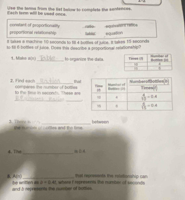 Use the terms from the list below to complete the sentences.
Each term will be used once.
constant of proportionality ratio equivalent ratios
proportional relationship table equation
It takes a machine 10 seconds to fill 4 bottles of juice. It takes 15 seconds
to fill 6 bottles of juice. Does this describe a proportional relationship?
1. Make a(n) _to organize the data. 
2. Find each _that
compares the number of bottles
to the time in seconds. These are
_
_.
3. There is     _between
the number of t ottles and the time.
4. The_ is 0.4
5. A(n) _that represents the relationship can
be written as b=0.4t , where t represents the number of seconds
and b represents the number of bottles.