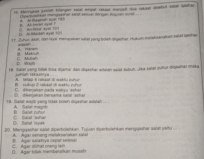 Meringkas jumiah bilangan salat empat rakaat menjadi dua rakaat disebut salat qashar.
Deerbolehkan mongçashar salat sesuai dençan Alguran surat ...
B. Ali-imran ayat 7 A. Ai-Bagarah ayat 183
D. Al-Maidah ayat 101 C. An-Nisa' ayar 101
17. Zuhur, asar, dan isya' merupakan salat yang boleh diqashar. Hukum melaksanakan salat qashar
A Haram ada/ah ... .
C. Mubah B. Makruh
D. Wajib
18. Salat yang tidak bisa dijama' dan diqashar adalah salat subuh. Jika salat zuhur diqashar maka
jumlah rakaatnya ... . A. tetap 4 rakaat di waktu zuhur
B. cukup 2 rakaat di waktu zuhur
C. dikerjakan pada wakyu 'ashar
D. dikerjakan bersama salat 'ashar
19. Salat wajib yang tidak boleh diqashar adalah ... .
A. Salat magrib B. Salat zuhur
C. Salat ashar
D. Salat 'isyak
20. Mengqashar salat diperbolehkan. Tujuan diperbolehkan mengqashar salat yaitu ... .
A. Agar senang melaksanakan salat
B. Agar salatnya cepat selesai
C. Agar dilihat orang lain
D. Agar tidak memberatkan musafir