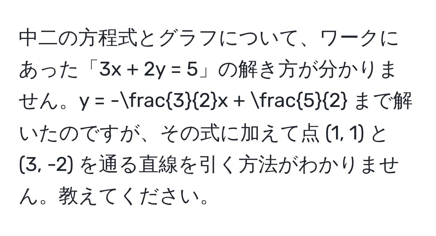 中二の方程式とグラフについて、ワークにあった「3x + 2y = 5」の解き方が分かりません。y = - 3/2 x +  5/2  まで解いたのですが、その式に加えて点 (1, 1) と (3, -2) を通る直線を引く方法がわかりません。教えてください。