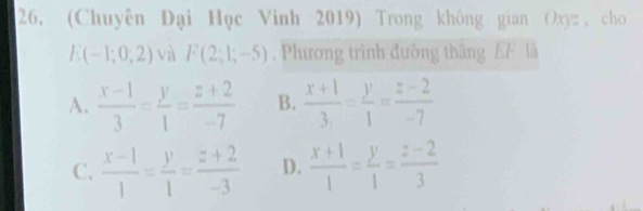 (Chuyên Đại Học Vinh 2019) Trong không gian Oxyz , cho
E(-1;0;2) và F(2;1;-5). Phương trình đường thắng EF là
A.  (x-1)/3 = y/1 = (z+2)/-7  B.  (x+1)/3 = y/1 = (z-2)/-7 
C.  (x-1)/1 = y/1 = (z+2)/-3  D.  (x+1)/1 = y/1 = (z-2)/3 