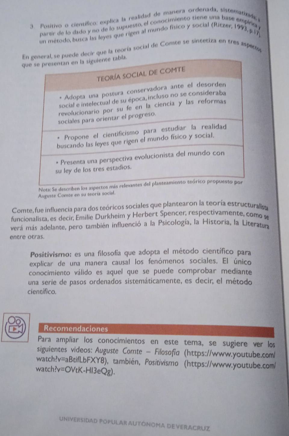 Positivo o científico: explica la realidad de manera ordenada, sistematizad 
partir de lo dado y no de lo supuesto, el conocimiento tiene una base empírica 
un método, busca las leyes que rigen al mundo físico y social (Ritzer, 1993, p.17) 
Eque la teoría social de Comte se sintetiza en tres aspecs 
q 
Nota: Se descr 
Auguste Comte en su teoría social. 
Comte, fue influencia para dos teóricos sociales que plantearon la teoría estructuralista 
funcionalista, es decir, Emilie Durkheim y Herbert Spencer, respectivamente, como s 
verá más adelante, pero también influenció a la Psicología, la Historia, la Literatura 
entre otras. 
Positivismo: es una filosofía que adopta el método científico para 
explicar de una manera causal los fenómenos sociales. El único 
conocimiento válido es aquel que se puede comprobar mediante 
una serie de pasos ordenados sistemáticamente, es decir, el método 
científico. 
Recomendaciones 
Para ampliar los conocimientos en este tema, se sugiere ver los 
siguientes videos: Auguste Comte - Filosofia (https://www.youtube.com/ 
watch?v=aBtifLbFXY8), también, Positivismo (https://www.youtube.com/ 
watch?v=OVtK-HI3eQg). 
UNIVERSIDAD POPULAR AUTÓNOMA DEVERACRUZ