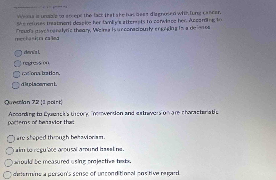 Wema is unable to accept the fact that she has been diagnosed with lung cancer.
She refuses treatment despite her family's attempts to convince her. According to
Freud's psychoanalytic theory, Welma is unconsciously engaging in a defense
mechanism called
denial.
regression.
rationalization.
displacement.
Question 72 (1 point)
According to Eysenck's theory, introversion and extraversion are characteristic
patterns of behavior that
are shaped through behaviorism.
aim to regulate arousal around baseline.
should be measured using projective tests.
determine a person's sense of unconditional positive regard.