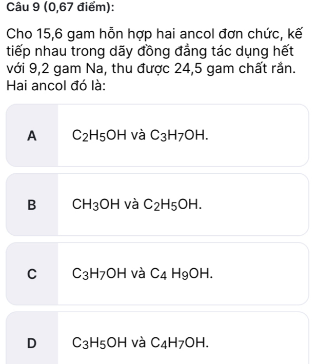 (0,67 điểm):
Cho 15,6 gam hỗn hợp hai ancol đơn chức, kế
tiếp nhau trong dãy đồng đẳng tác dụng hết
với 9,2 gam Na, thu được 24,5 gam chất rắn.
Hai ancol đó là:
A C_2H_5OH và C_3H_7OH.
B CH_3OH và C_2H_5OH.
C C_3H_7OH và C_4H_9OH.
D C_3H_5OH và C_4H_7OH.