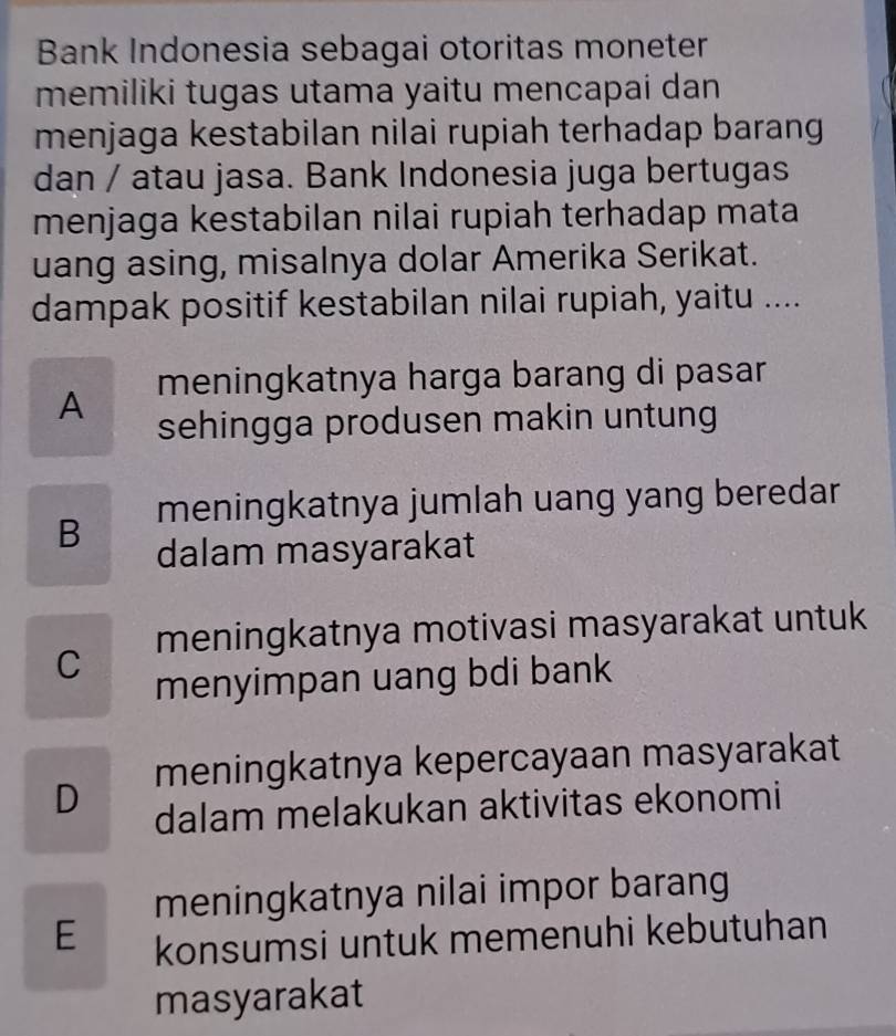 Bank Indonesia sebagai otoritas moneter
memiliki tugas utama yaitu mencapai dan
menjaga kestabilan nilai rupiah terhadap barang
dan / atau jasa. Bank Indonesia juga bertugas
menjaga kestabilan nilai rupiah terhadap mata
uang asing, misalnya dolar Amerika Serikat.
dampak positif kestabilan nilai rupiah, yaitu ....
A meningkatnya harga barang di pasar
sehingga produsen makin untung
B meningkatnya jumlah uang yang beredar
dalam masyarakat
C meningkatnya motivasi masyarakat untuk
menyimpan uang bdi bank
D meningkatnya kepercayaan masyarakat
dalam melakukan aktivitas ekonomi
meningkatnya nilai impor barang
E konsumsi untuk memenuhi kebutuhan
masyarakat