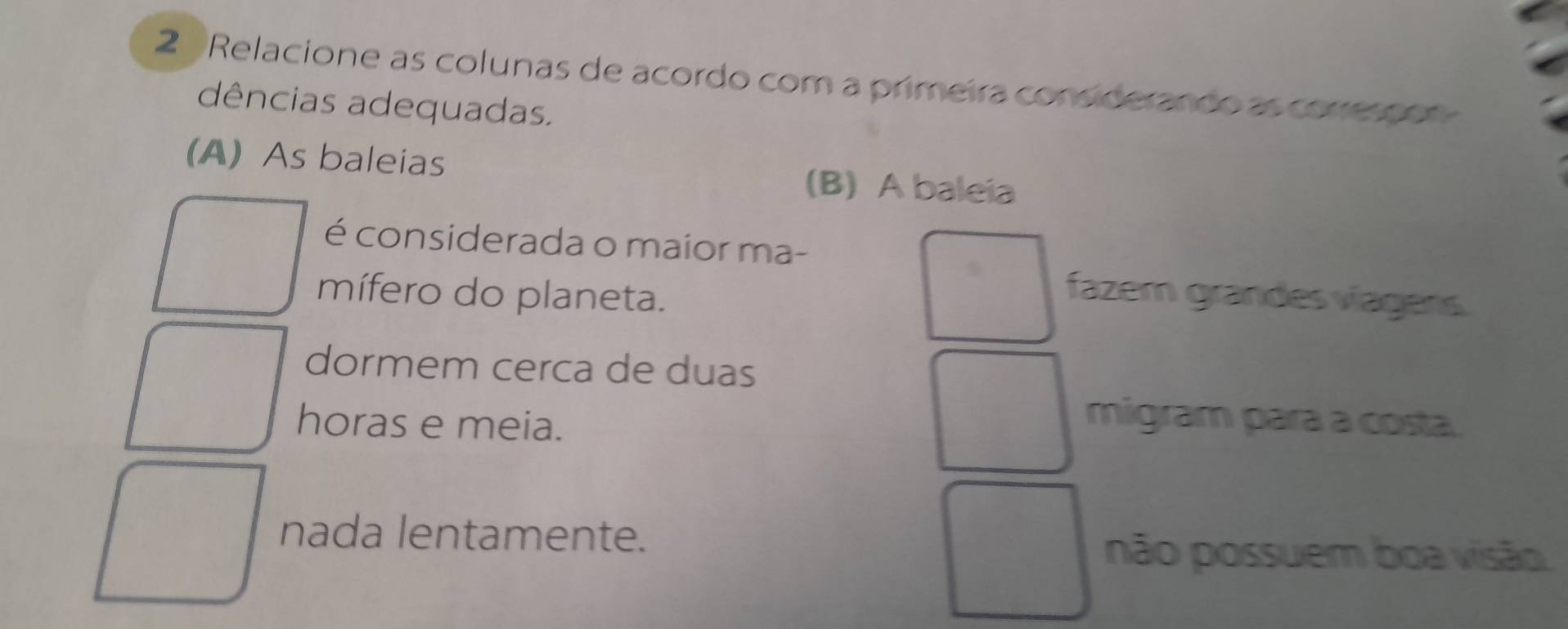 Relacione as colunas de acordo com a primeira considerando as corresson
dências adequadas.
(A) As baleias (B) A baleia
é considerada o maior ma-
mífero do planeta.
fazem grandes víágers
dormem cerca de duas
horas e meia.
migram para a costa.
nada lentamente.
não possuem boa visão