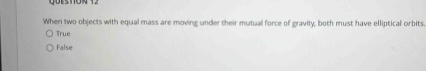 Queston 12
When two objects with equal mass are moving under their mutual force of gravity, both must have elliptical orbits.
True
False