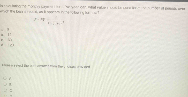 In calculating the monthly payment for a five-year loan, what value should be used for n, the number of periods over
which the loan is repaid, as it appears in the following formula?
P=PV· frac 11-(1+1)^-n
a. 5
b. 12
c. 60
d. 120
Please select the best answer from the choices provided
A
B
C
n