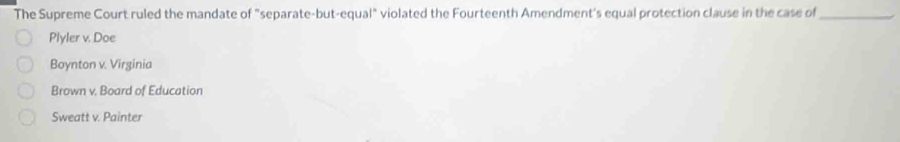 The Supreme Court ruled the mandate of "separate-but-equal" violated the Fourteenth Amendment's equal protection clause in the case of_
Plyler v. Doe
Boynton v. Virginia
Brown v. Board of Education
Sweatt v. Painter